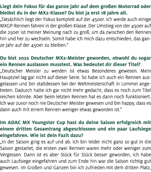 Liegt dein Fokus f r das ganze Jahr auf dem gro en Motorrad oder bleibst du in der MX2 Klasse? Du bist ja erst 18 Jah...