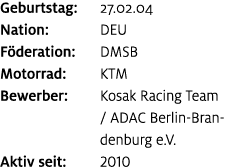 Geburtstag: 27.02.04 Nation: DEU F deration: DMSB Motorrad: KTM Bewerber: Kosak Racing Team / ADAC Berlin Brandenburg...