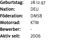 Geburtstag: 28.12.97 Nation: DEU F deration: DMSB Motorrad: KTM Bewerber: ﻿﻿ Aktiv seit: 2006