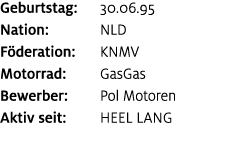 Geburtstag: 30.06.95 Nation: NLD F deration: KNMV Motorrad: GasGas Bewerber: Pol Motoren Aktiv seit: heel lang