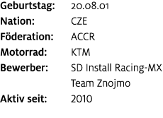 Geburtstag: 20.08.01 Nation: CZE F deration: ACCR Motorrad: KTM Bewerber: SD Install Racing MX Team Znojmo Aktiv seit...