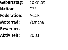 Geburtstag: 20.01.99 Nation: CZE F deration: ACCR Motorrad: Yamaha Bewerber: ﻿﻿ Aktiv seit: 2003