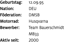 Geburtstag: 12.09.95 Nation: DEU F deration: DMSB Motorrad: Husqvarna Bewerber: Team Bauerschmidt MB33 Aktiv seit: 2000