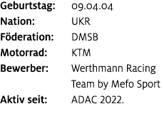 Geburtstag: 09.04.04 Nation: UKR F deration: DMSB Motorrad: KTM Bewerber: Werthmann Racing Team by Mefo Sport Aktiv s...