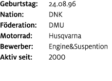 Geburtstag: 24.08.96 Nation: DNK F deration: DMU Motorrad: Husqvarna Bewerber: Engine&Suspention Aktiv seit: 2000