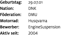 Geburtstag: 29.07.01 Nation: DNK F deration: DMU Motorrad: Husqvarna Bewerber: EngineSuspension Aktiv seit: 2004