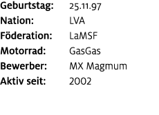 Geburtstag: 25.11.97 Nation: LVA F deration: LaMSF Motorrad: GasGas Bewerber: MX Magmum Aktiv seit: 2002