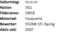Geburtstag: 10.01.01 Nation: DEU F deration: DMSB Motorrad: Husqvarna Bewerber: STURM STC Racing Aktiv seit: 2007
