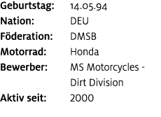 Geburtstag: 14.05.94 Nation: DEU F deration: DMSB Motorrad: Honda Bewerber: MS Motorcycles Dirt Division Aktiv seit: ...