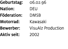 Geburtstag: 06.02.96 Nation: DEU F deration: DMSB Motorrad: Kawasaki Bewerber: VisuAlz Production Aktiv seit: 2002